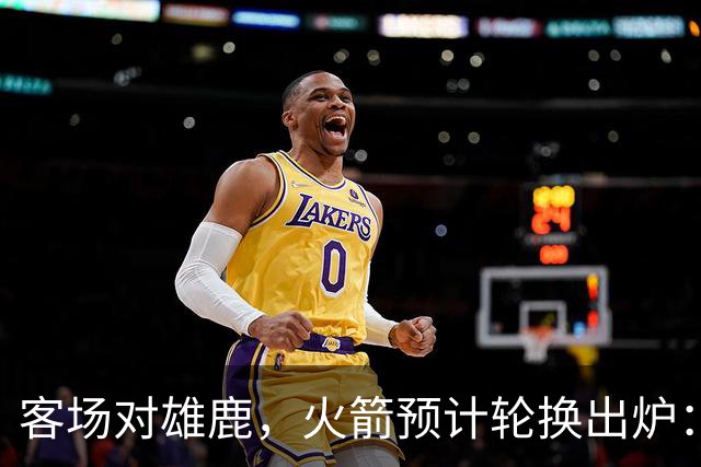 客场对雄鹿，火箭预计轮换出炉：新控卫再获机会？双塔缺阵，第4中锋或首秀