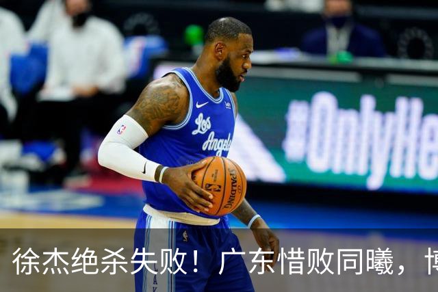 徐杰绝杀失败！广东惜败同曦，博日奇24+12，徐杰16分，弗格17分