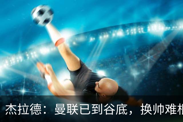 杰拉德：曼联已到谷底，换帅难根治