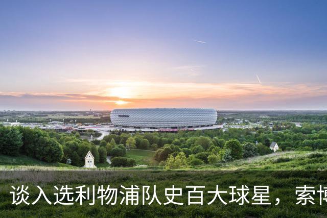 谈入选利物浦队史百大球星，索博：我排名比麦卡高，太棒了