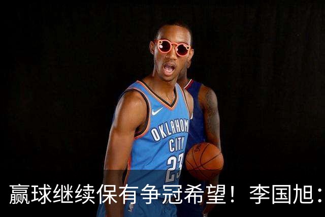 赢球继续保有争冠希望！李国旭：球员积极性高，相信能赢下比赛
