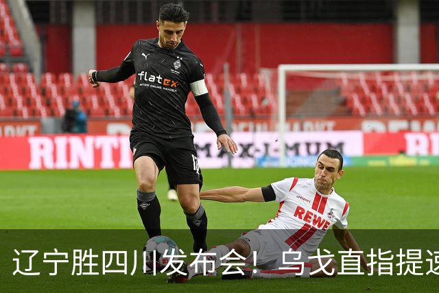 辽宁胜四川发布会！乌戈直指提速点赞2将，库珀表态强调磨合！