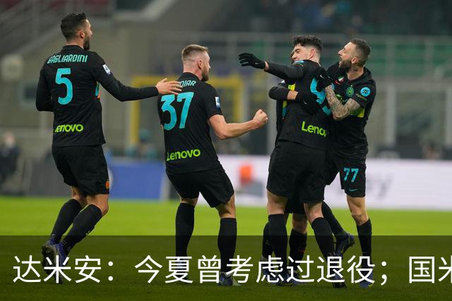 达米安：今夏曾考虑过退役；国米仍是意甲冠军热门