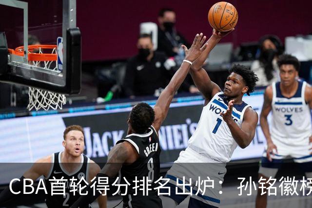 CBA首轮得分排名出炉：孙铭徽榜首，周琦第4，徐杰第8，贺希宁第11